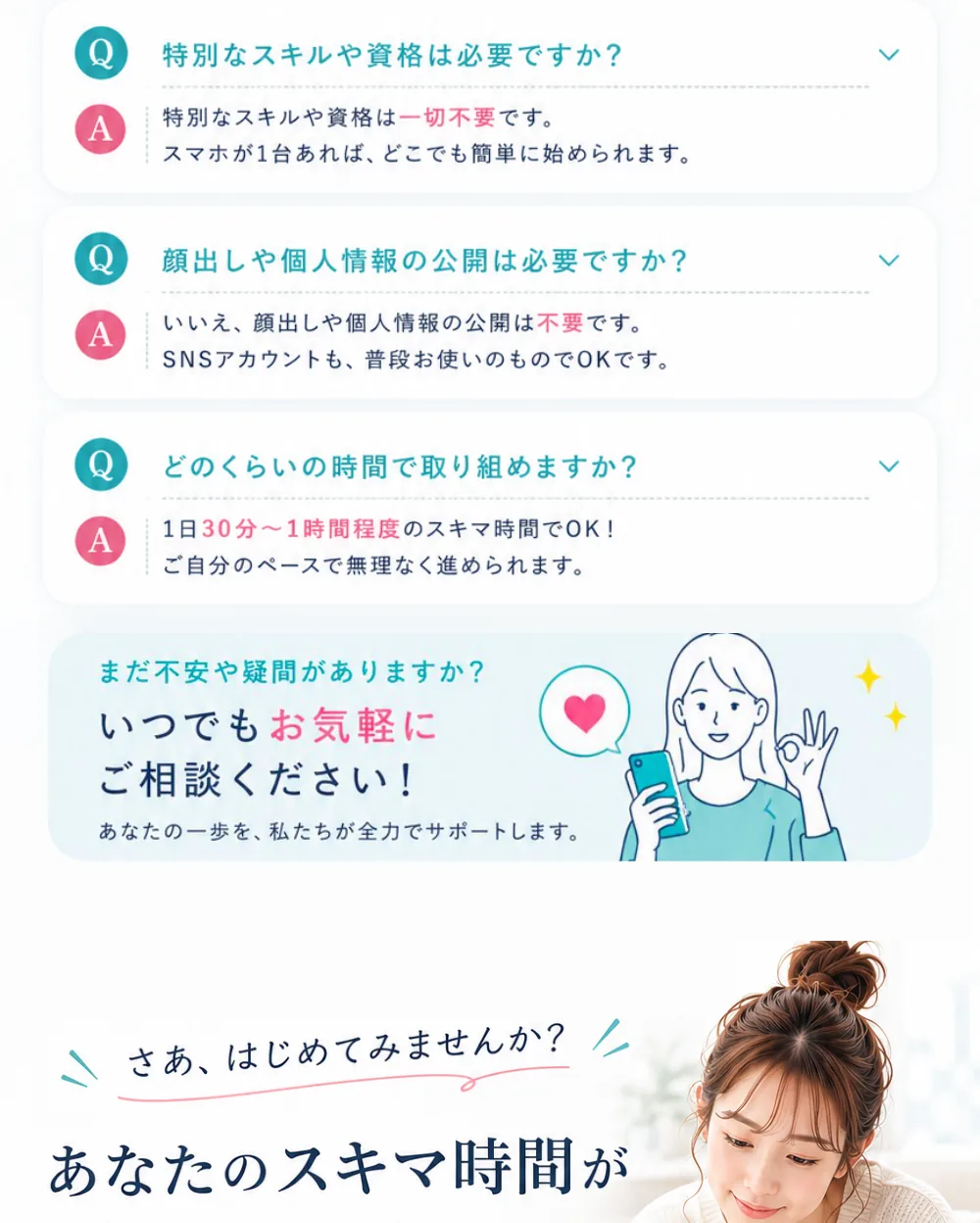本当に未経験でもできますか？→はい、ほとんどの方が未経験からスタートしています。特別なスキルや資格は必要ですか？→一切不要です。顔出しや個人情報の公開は必要ですか？→不要です。どのくらいの時間で取り組めますか？→1日30分〜1時間程度のスキマ時間でOK。まだ不安や疑問がありますか？いつでもお気軽にご相談ください！