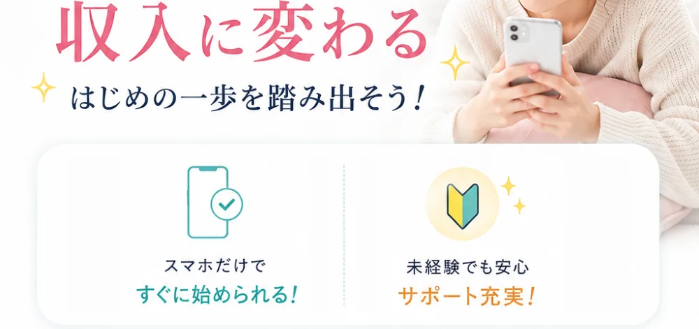 さあ、はじめてみませんか？あなたのスキマ時間が収入に変わる。はじめの一歩を踏み出そう！スマホだけですぐに始められる。未経験でも安心、サポート充実。